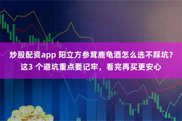 炒股配资app 阳立方参茸鹿龟酒怎么选不踩坑？这3 个避坑重点要记牢，看完再买更安心