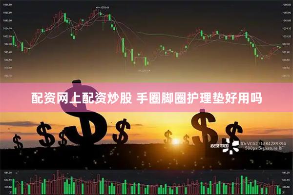 配资网上配资炒股 手圈脚圈护理垫好用吗