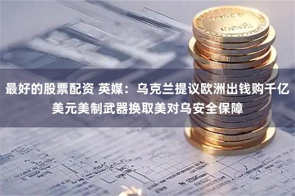 最好的股票配资 英媒：乌克兰提议欧洲出钱购千亿美元美制武器　换取美对乌安全保障