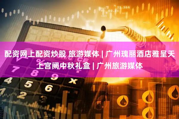 配资网上配资炒股 旅游媒体 | 广州瑰丽酒店雅呈天上宫阙中秋礼盒 | 广州旅游媒体