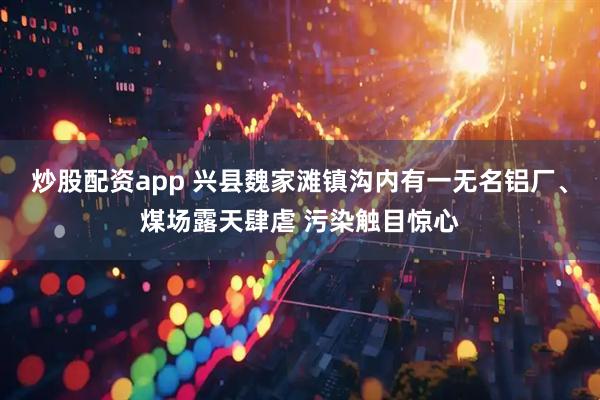 炒股配资app 兴县魏家滩镇沟内有一无名铝厂、煤场露天肆虐 污染触目惊心