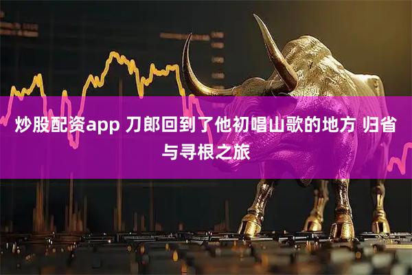 炒股配资app 刀郎回到了他初唱山歌的地方 归省与寻根之旅