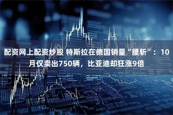 配资网上配资炒股 特斯拉在德国销量“腰斩”：10月仅卖出750辆，比亚迪却狂涨9倍