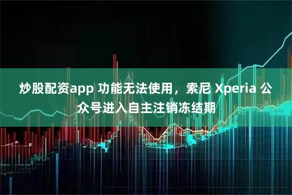 炒股配资app 功能无法使用，索尼 Xperia 公众号进入自主注销冻结期
