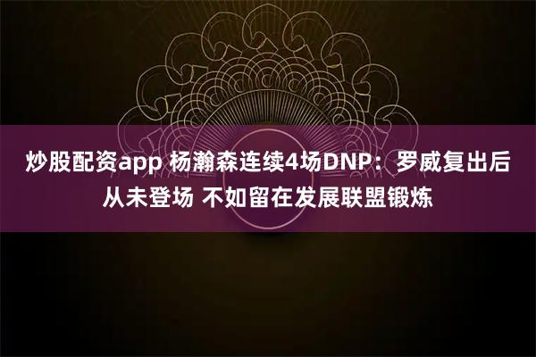 炒股配资app 杨瀚森连续4场DNP：罗威复出后从未登场 不如留在发展联盟锻炼