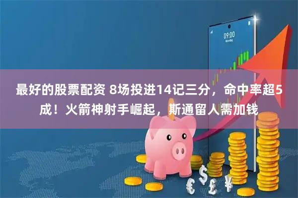 最好的股票配资 8场投进14记三分，命中率超5成！火箭神射手崛起，斯通留人需加钱
