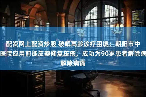 配资网上配资炒股 破解高龄诊疗困境：朝阳市中心医院应用前徙皮瓣修复压疮，成功为90岁患者解除病痛