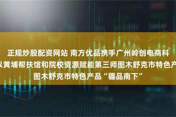 正规炒股配资网站 南方优品携手广州岭创电商科技有限公司，以黄埔帮扶馆和院校资源赋能第三师图木舒克市特色产品“疆品南下”