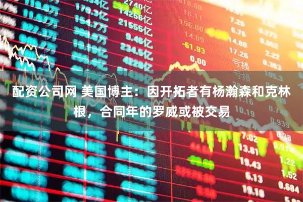 配资公司网 美国博主：因开拓者有杨瀚森和克林根，合同年的罗威或被交易