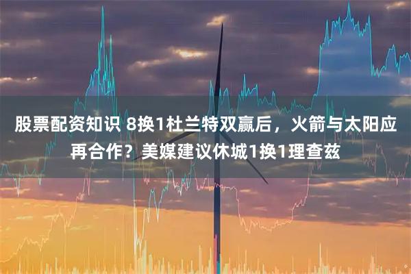 股票配资知识 8换1杜兰特双赢后，火箭与太阳应再合作？美媒建议休城1换1理查兹