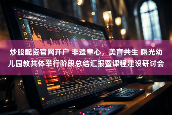 炒股配资官网开户 非遗童心，美育共生 曙光幼儿园教共体举行阶段总结汇报暨课程建设研讨会