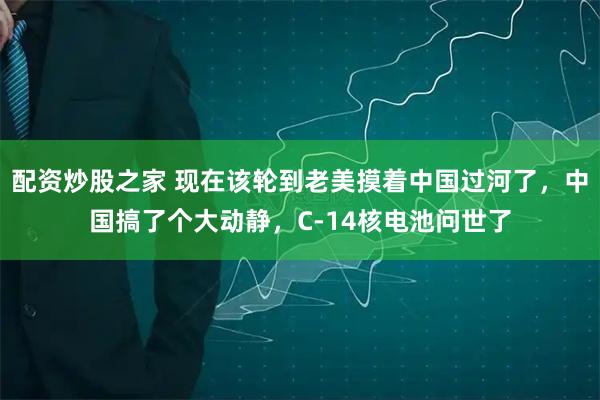 配资炒股之家 现在该轮到老美摸着中国过河了，中国搞了个大动静，C-14核电池问世了