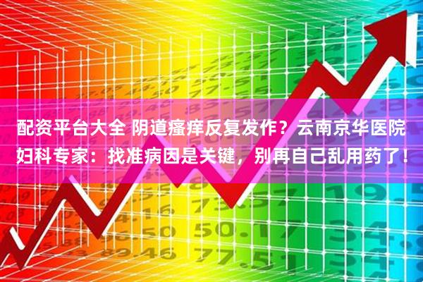 配资平台大全 阴道瘙痒反复发作?云南京华医院妇科专家:找准病因是关键,别再自己乱用药了!