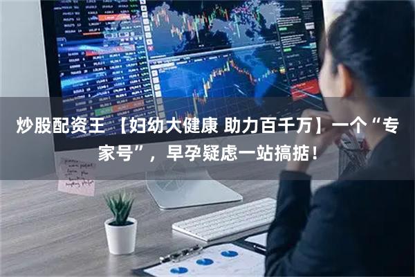炒股配资王 【妇幼大健康 助力百千万】一个“专家号”,早孕疑虑一站搞掂!