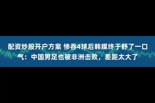 配资炒股开户方案 惨吞4球后韩媒终于舒了一口气:中国男足也被非洲击败,差距太大了