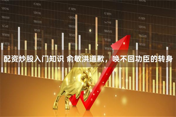 配资炒股入门知识 俞敏洪道歉，唤不回功臣的转身