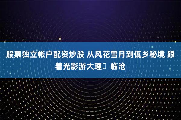 股票独立帐户配资炒股 从风花雪月到佤乡秘境 跟着光影游大理⇌临沧