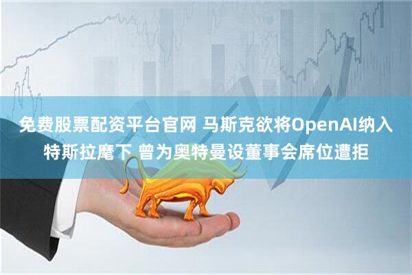 免费股票配资平台官网 马斯克欲将OpenAI纳入特斯拉麾下 曾为奥特曼设董事会席位遭拒