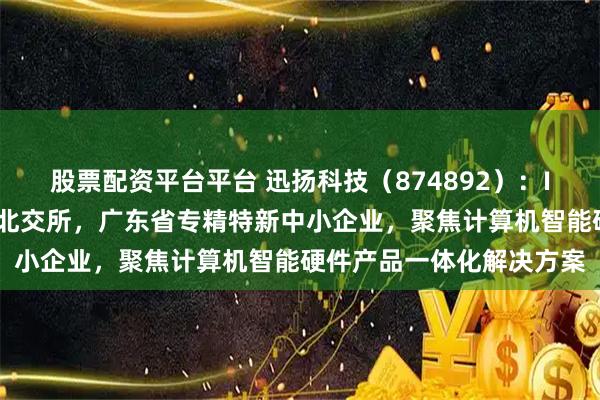股票配资平台平台 迅扬科技（874892）：IPO板块由深交所变更为北交所，广东省专精特新中小企业，聚焦计算机智能硬件产品一体化解决方案