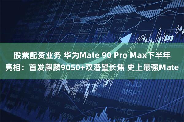 股票配资业务 华为Mate 90 Pro Max下半年亮相：首发麒麟9050+双潜望长焦 史上最强Mate