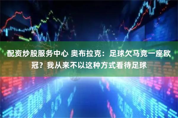 配资炒股服务中心 奥布拉克：足球欠马竞一座欧冠？我从来不以这种方式看待足球