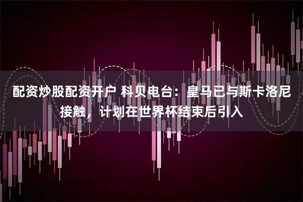 配资炒股配资开户 科贝电台：皇马已与斯卡洛尼接触，计划在世界杯结束后引入