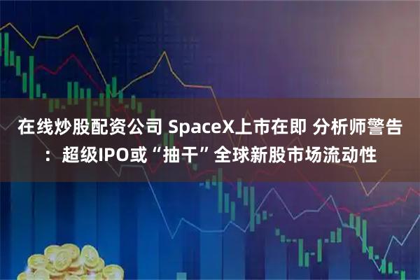 在线炒股配资公司 SpaceX上市在即 分析师警告：超级IPO或“抽干”全球新股市场流动性