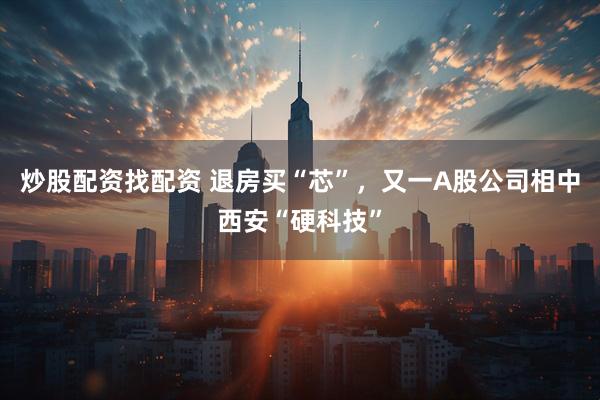 炒股配资找配资 退房买“芯”，又一A股公司相中西安“硬科技”