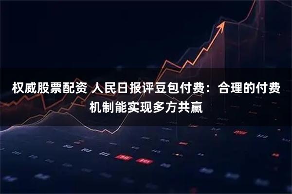 权威股票配资 人民日报评豆包付费：合理的付费机制能实现多方共赢