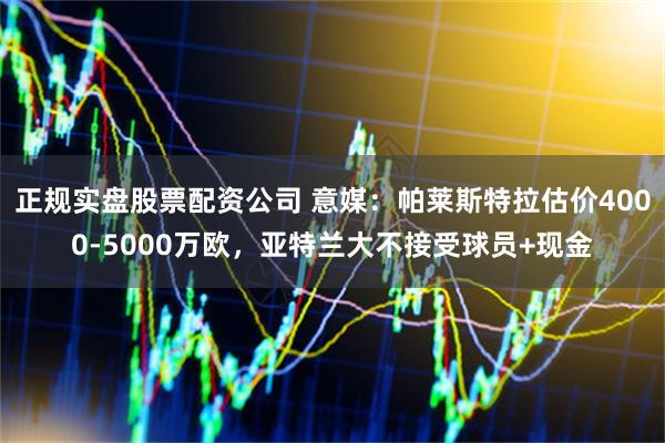 正规实盘股票配资公司 意媒:帕莱斯特拉估价4000-5000万欧,亚特兰大不接受球员+现金