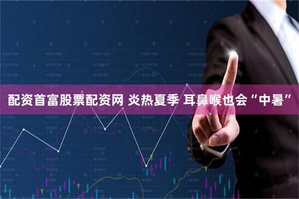 配资首富股票配资网 炎热夏季 耳鼻喉也会“中暑”
