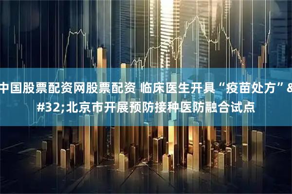 中国股票配资网股票配资 临床医生开具“疫苗处方” 北京市开展预防接种医防融合试点