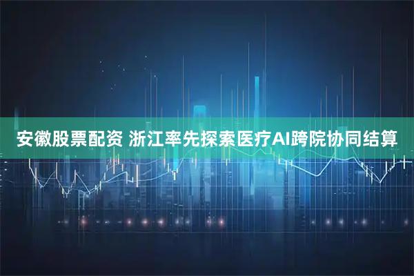 安徽股票配资 浙江率先探索医疗AI跨院协同结算