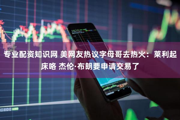 专业配资知识网 美网友热议字母哥去热火：莱利起床咯 杰伦·布朗要申请交易了