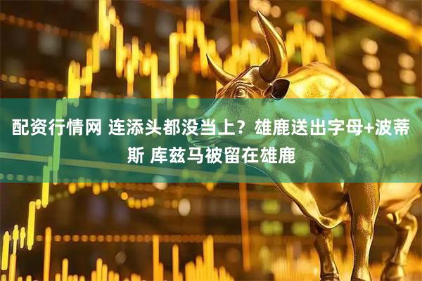 配资行情网 连添头都没当上？雄鹿送出字母+波蒂斯 库兹马被留在雄鹿