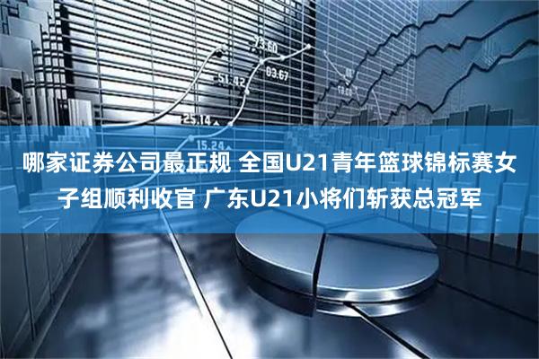 哪家证券公司最正规 全国U21青年篮球锦标赛女子组顺利收官 广东U21小将们斩获总冠军
